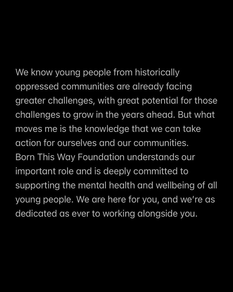 We know young people from historically oppressed communities are already facing greater challenges, with great potential for those challenges to grow in the years ahead. But what moves me is the knowledge that we can take action for ourselves and our communities. Born This Way Foundation understands our important role and is deeply committed to supporting the mental health and wellbeing of all young people. We are here for you, and we’re as dedicated as ever to working alongside you.