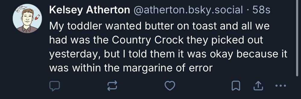 Kelsey Atherton @atherton.bsky.social •
My toddler wanted butter on toast and all we had was the Country Crock they picked out yesterday, but I told them it was okay because it was within the margarine of error