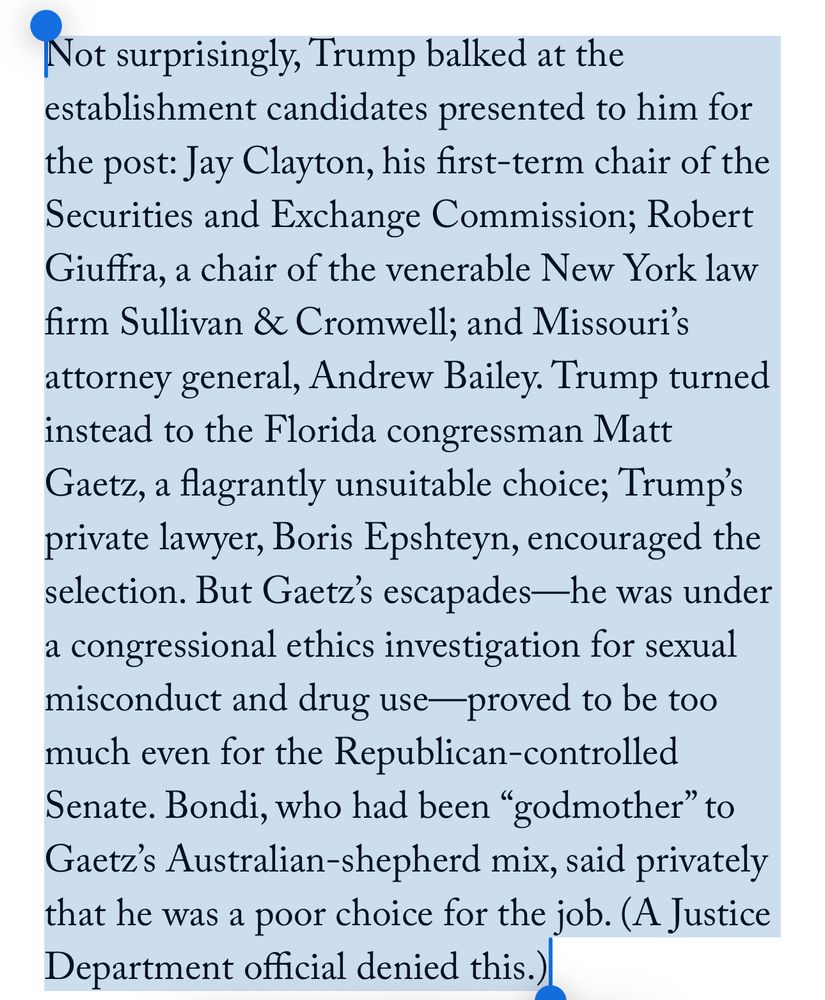 Not surprisingly, Trump balked at the establishment candidates presented to him for the post: Jay Clayton, his first-term chair of the Securities and Exchange Commission; Robert Giuffra, a chair of the venerable New York law firm Sullivan & Cromwell; and Missouri’s attorney general, Andrew Bailey. Trump turned instead to the Florida congressman Matt Gaetz, a flagrantly unsuitable choice; Trump’s private lawyer, Boris Epshteyn, encouraged the selection. But Gaetz’s escapades—he was under a congressional ethics investigation for sexual misconduct and drug use—proved to be too much even for the Republican-controlled Senate. Bondi, who had been “godmother” to Gaetz’s Australian-shepherd mix, said privately that he was a poor choice for the job. (A Justice Department official denied this.) 