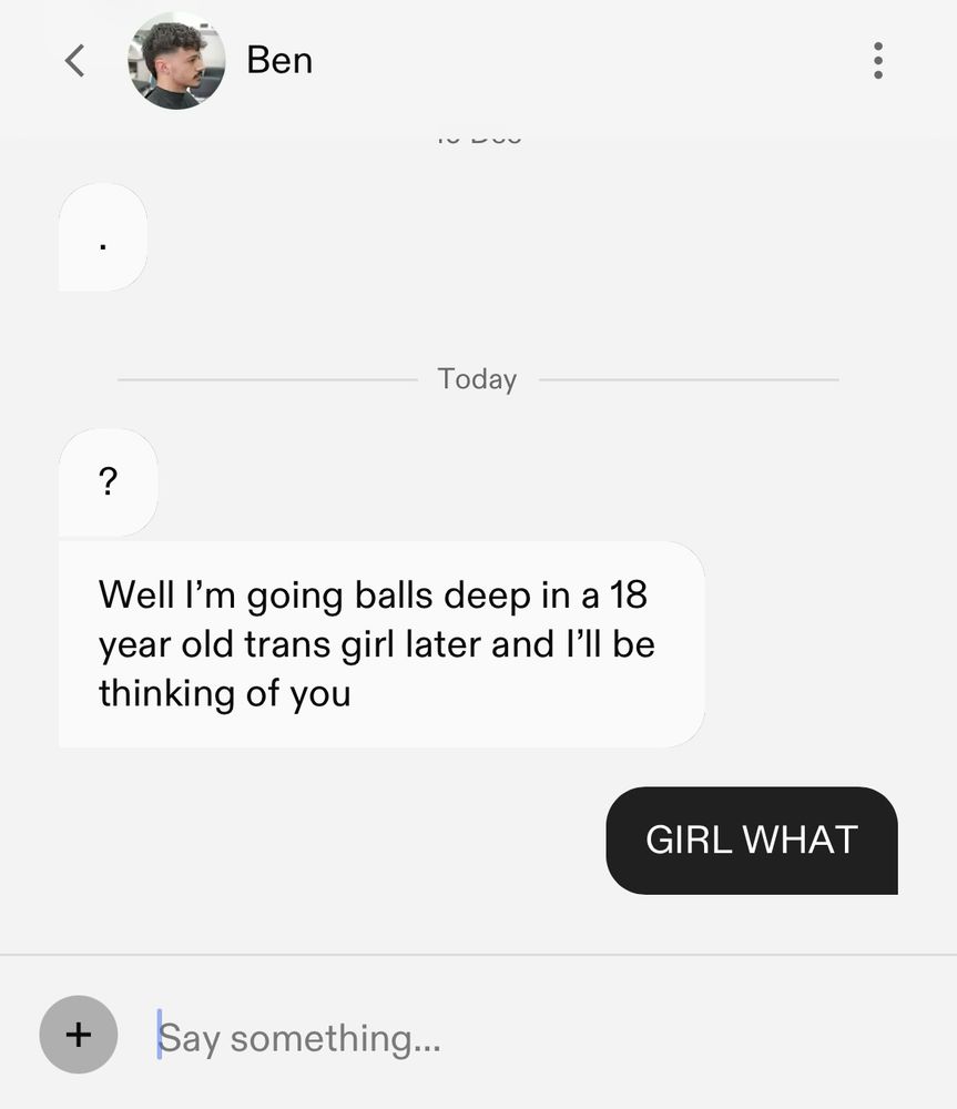 Hinge message where I have ghosted a man because of a shit reply, he’s then tried to get my attention by messaging me saying: “well I’m going balls deep in a 18 year old trans girl later and I’ll be thinking of you” to which I reply in all caps: “GIRL WHAT”