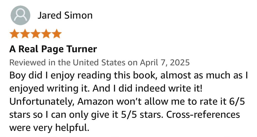 Screenshot of an Amazon review which reads “Boy did I enjoy reading this book, almost as much as I enjoyed writing it. And I did indeed write it! Unfortunately, Amazon won't allow me to rate it 6/5 stars so I can only give it 5/5 stars. Cross-references were very helpful.”

I wrote the review, thus creating comedy.