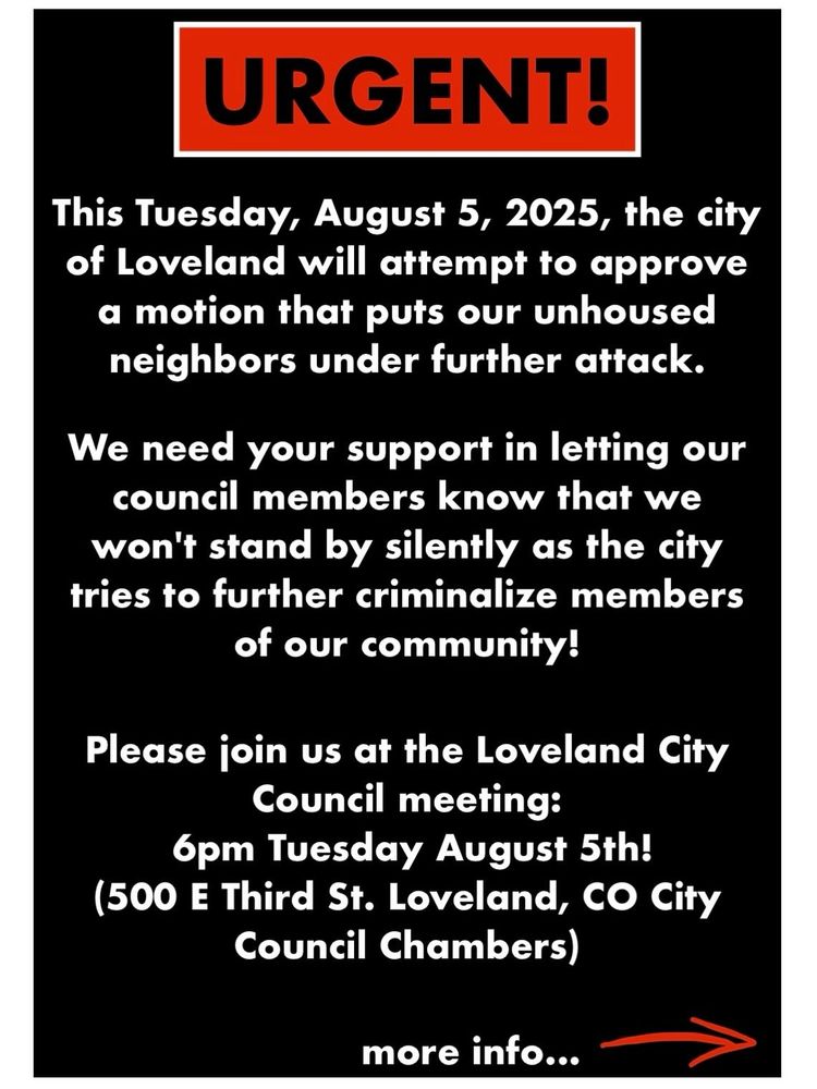 Red rectangle with white border and black letters reading:
"Urgent!"
white text on black background reading:
"This Tuesday, August 5th, 2025, the City of Loveland will attempt to approve a motion that puts our unhoused neighbors under further attack.
We need your support in letting our council members know we won't stand by silently as the city tries to further criminalize members of our community!
Please join us at the Loveland City Council meeting:
6pm Tuesday August 5th!
(500 E Third St. Loveland, CO City Council Chambers)
more info..." and a small red arrow pointing right.