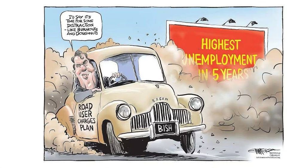 A cartoon shows Chris Bishop driving an old car. The car is labelled “Road User Charges Plan.” It’s kicking up a lot of dust which obscures a billboard saying “Highest Unemployment in 5 Years.”
Bishop says, “I’d say it’s time for some distraction - like burnouts and doughnuts.”