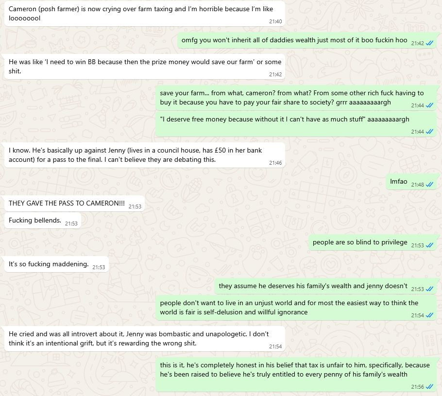 Screenshot of a whatsapp conversation between me and my ex:

Ex: Cameron (posh farmer) is now crying over farm taxing and I’m horrible because I’m like loooooool
Me: omfg you won't inherit all of daddies wealth just most of it boo fuckin hoo
Ex: He was like ‘I need to win BB because then the prize money would save our farm’ or some shit.
Me: save your farm... from what, cameron? from what? From some other rich fuck having to buy it because you have to pay your fair share to society? grrr aaaaaaaaargh
Me: "I deserve free money because without it I can't have as much stuff" aaaaaaaaargh
Ex: I know. He’s basically up against Jenny (lives in a council house, has £50 in her bank account) for a pass to the final. I can’t believe they are debating this.
Me: lmfao
Ex: THEY GAVE THE PASS TO CAMERON!!!
Ex: Fucking bellends.
Me: people are so blind to privilege
Ex: It’s so fucking maddening.
Me: they assume he deserves his family's wealth and jenny doesn't
Me: people don't want to live in an unjust world and for most the easiest way to think the world is fair is self-delusion and willful ignorance
Ex: He cried and was all introvert about it, Jenny was bombastic and unapologetic. I don’t think it’s an intentional grift, but it’s rewarding the wrong shit.
Me: this is it, he's completely honest in his belief that tax is unfair to him, specifically, because he's been raised to believe he's truly entitled to every penny of his family's wealth