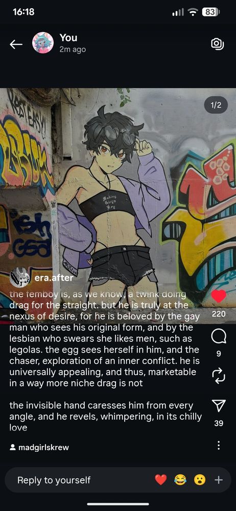 Screenshot from Instagram of an image and description by @era.after

Image: Graffiti of an anime femboy in a crop top that says"Making Guys Kry"

Description: "the femboy is, as we know, a twink doing drag for the straight. but he is truly at the nexus of desire, for he is beloved by the gay man who sees his original form, and by the lesbian who swears she likes men, such as legolas. the egg sees herself in him, and the chaser, exploration of an inner conflict. he is universally appealing, and thus, marketable in a way more niche drag is not. the invisible hand caresses him from every angle, and he revels, whimpering, in its chilly love"