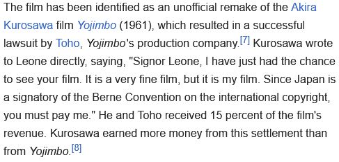 From Wikipedia:
The film has been identified as an unofficial remake of the Akira Kurosawa film Yojimbo (1961), which resulted in a successful lawsuit by Toho, Yojimbo's production company. Kurosawa wrote to Leone directly, saying, "Signor Leone, I have just had the chance to see your film. It is a very fine film, but it is my film. Since Japan is a signatory of the Berne Convention on the international copyright, you must pay me." He and Toho received 15 percent of the film's revenue. Kurosawa earned more money from this settlement than from Yojimbo.
