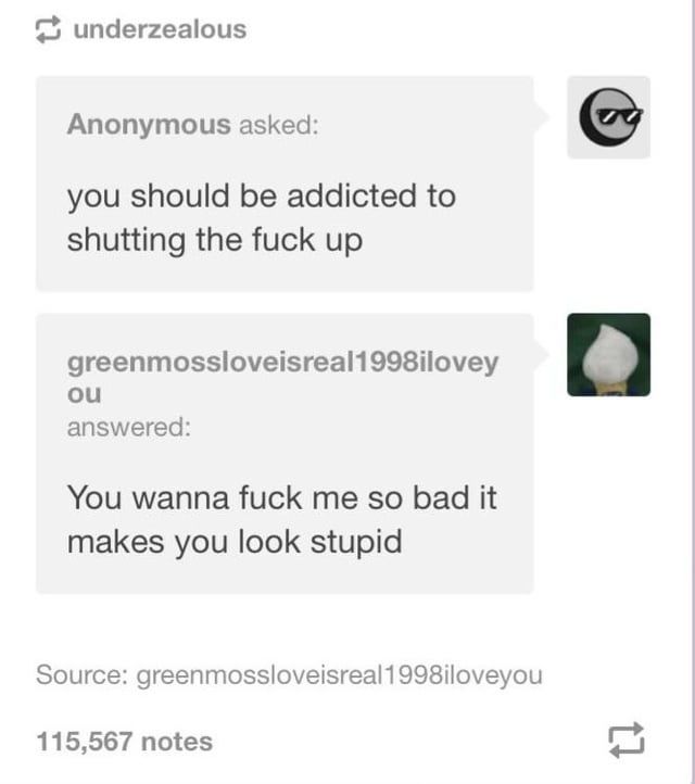 A screenshot of a tumblr ask.

The top ask, from an anon; you should be addicted to shutting the fuck up.

The answer from greenmossloveisreal1998iloveyou: You wanna fuck me so bad it makes you looks stupid 