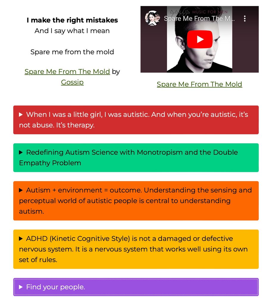 • When I was a little girl, I was autistic. And when you're autistic, it's not abuse. It's therapy.

• Redefining Autism Science with Monotropism and the Double
Empathy Problem

• Autism + environment = outcome. Understanding the sensing and perceptual world of autistic people is central to understanding
autism.

• ADHD (Kinetic Cognitive Style) is not a damaged or defective
nervous system. It is a nervous system that works well using its own set of rules.

• Find your people.