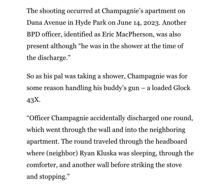 The shooting occurred at Champagnie’s apartment on Dana Avenue in Hyde Park on June 14, 2023. Another BPD officer, identified as Eric MacPherson, was also present although “he was in the shower at the time of the discharge.”

So as his pal was taking a shower, Champagnie was for some reason handling his buddy’s gun – a loaded Glock 43X.

“Officer Champagnie accidentally discharged one round, which went through the wall and into the neighboring apartment. The round traveled through the headboard where (neighbor) Ryan Kluska was sleeping, through the comforter, and another wall before striking the stove and stopping.”