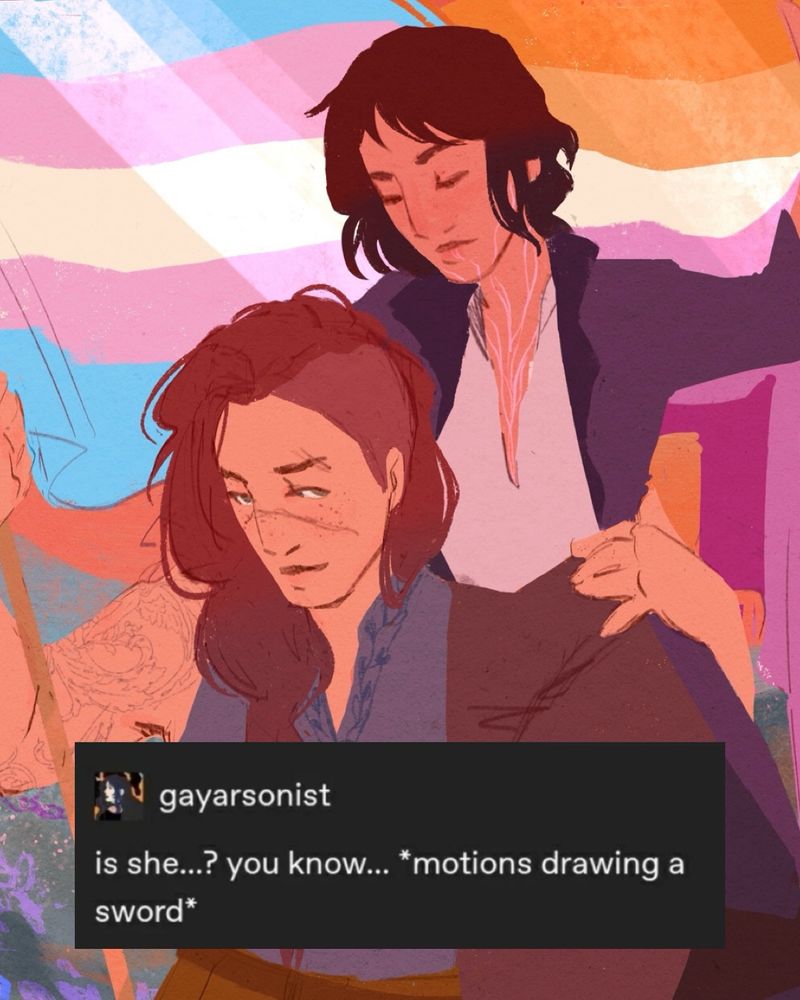 Artwork of Kye and Jude from the book Name Her Holy. Jude is holding up a banner flag that is both the trans flag and the lesbian flag, in her other arm she is lifting Kye off the ground and holding her up. Kye is on her shoulder, lifting the other side of the banner. Behind them is a field of flowers with a warm orange sunset. Jude is white, has long auburn hair in a braid with an undercut. She has a long scar over her nose and freckles, is looking up at Kye with a grin. She has broad shoulders with tattoos, wearing a sleeveless linen shirt with embroidery around the color, ochre-brown pants with a belt. Kye has tan complexion with light scarring all up her neck and chin, dark brown hair cut short. She is wearing a long dark purple jacket, a loose linen shirt, dark pants and mid-calf boots. 

Text post overtop reads: “is she…? you know… *motions drawing a sword*”