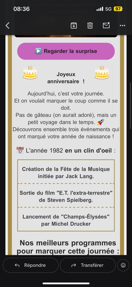 Capture d’écran d’un e-mail de France télé 

Joyeux anniversaire  !

‌
Aujourd’hui, c’est votre journée.
Et on voulait marquer le coup comme il se doit.
Pas de gâteau (on aurait adoré), mais un petit voyage dans le temps. 🚀
Découvrons ensemble trois événements qui ont marqué votre année de naissance !
📅 L'année 1982 en un clin d'oeil :
Création de la Fête de la Musique initiée par Jack Lang.
Sortie du film "E.T. l'extra-terrestre" de Steven Spielberg.
Lancement de "Champs-Élysées" par Michel Drucker