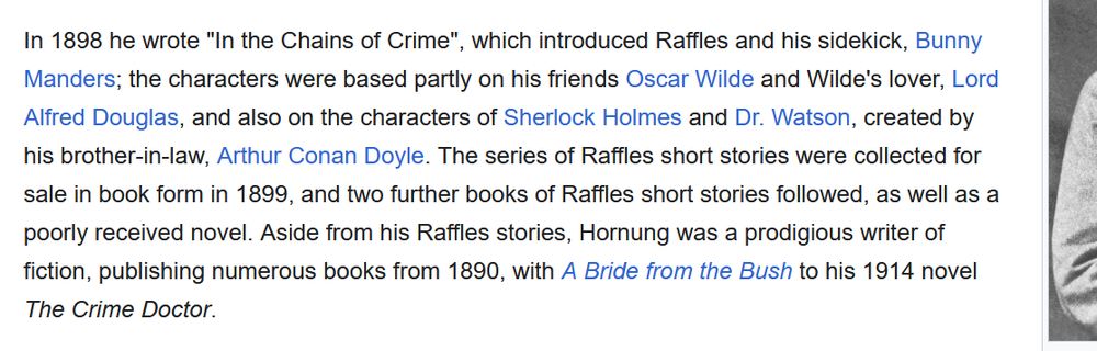 Screenshot of the wikipedia article regarding E. W. Hornung, reading:
In 1898 he wrote "In the Chains of Crime", which introduced Raffles and his sidekick, Bunny Manders; the characters were based partly on his friends Oscar Wilde and Wilde's lover, Lord Alfred Douglas, and also on the characters of Sherlock Holmes and Dr. Watson, created by his brother-in-law, Arthur Conan Doyle. The series of Raffles short stories were collected for sale in book form in 1899, and two further books of Raffles short stories followed, as well as a poorly received novel. Aside from his Raffles stories, Hornung was a prodigious writer of fiction, publishing numerous books from 1890, with A Bride from the Bush to his 1914 novel The Crime Doctor. 
