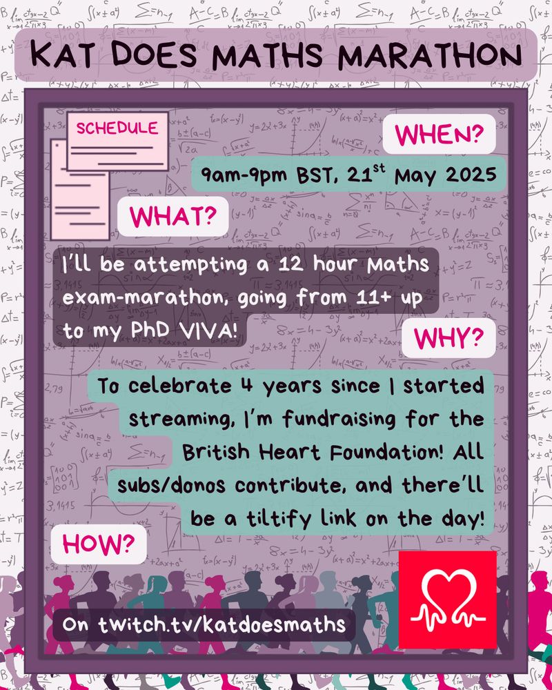 text: Kat Does Maths Marathon. When? 9am-9pm BST, 21 May 2025. What? I'll bee attempting a 12 hour maths exam-marathon, going from 11+ up to my PhD viva! Why? To celebrate 4 yeears since I started streaming, I'm fundraising for the British Heart Foundation! All subs/donos contribute, and there'll be a tiltify link on the day! How? On twitch.tv/katdoesmaths