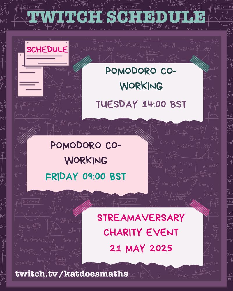 A  purple noticeboard with a maths background and techy looking font advertising stream schedules on twitch.tv/katdoesmaths

Tuesday 14:00 BST, Pomodoro co-working
Friday 09:00 BST, Pomodoro co-working
21 May 2025, Streamaversary charity event