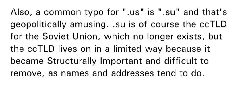 Also, a common typo for ".us" is ".su" and that's geopolitically amusing. .su is of course the ccTLD for the Soviet Union, which no longer exists, but the ccTLD lives on in a limited way because it became Structurally Important and difficult to remove, as names and addresses tend to do.