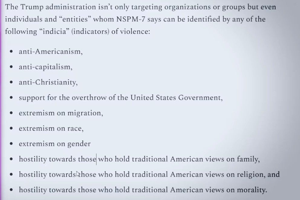 The Trump administration isn't only targeting organizations or groups but even individuals and "entities" whom NSPM-7 says can be identified by any of the following "indicia" (indicators) of violence:

• anti-Americanism
• anti capitalism
• anti Christianity
• support for the overthrow of the United States Government
• extremism on migration
• extremism on race
• extremism on gender
• hostility towards those who hold traditional American views on family
• hostility towards those who hold traditional American views on religion
• hostility towards those who hold traditional American views on morality