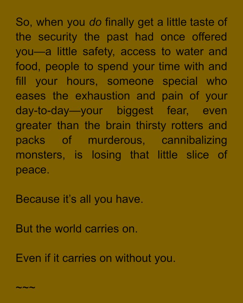 So, when you do finally get a little taste of the security the past had once offered you—a little safety, access to water and food, people to spend your time with and fill your hours, someone special who eases the exhaustion and pain of your day-to-day—your biggest fear, even greater than the brain thirsty rotters and packs of murderous, cannibalizing monsters, is losing that little slice of peace.
Because it's all you have.
But the world carries on.
Even if it carries on without you.
~~~