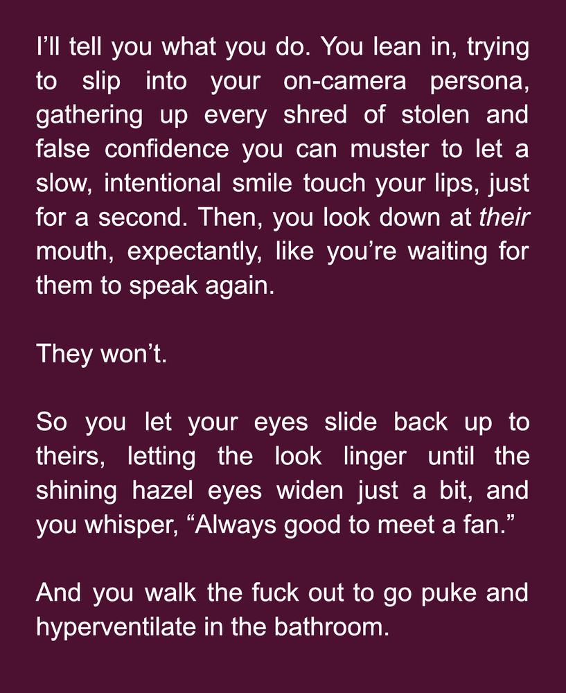 I’ll tell you what you do. You lean in, trying to slip into your on-camera persona, gathering up every shred of stolen and false confidence you can muster to let a slow, intentional smile touch your lips, just for a second. Then, you look down at their mouth, expectantly, like you’re waiting for them to speak again.

They won’t.

So you let your eyes slide back up to theirs, letting the look linger until the shining hazel eyes widen just a bit, and you whisper, “Always good to meet a fan.”

And you walk the fuck out to go puke and hyperventilate in the bathroom.