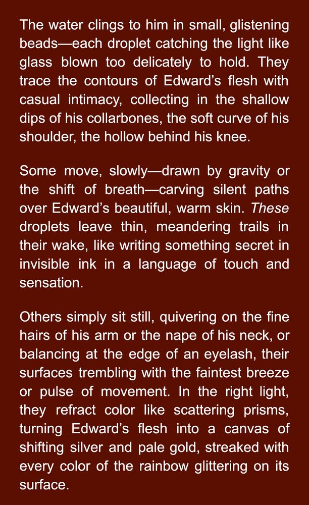The water clings to him in small, glistening beads—each droplet catching the light like glass blown too delicately to hold. They trace the contours of Edward’s flesh with casual intimacy, collecting in the shallow dips of his collarbones, the soft curve of his shoulder, the hollow behind his knee.
Some move, slowly—drawn by gravity or the shift of breath—carving silent paths over Edward’s beautiful, warm skin. These droplets leave thin, meandering trails in their wake, like writing something secret in invisible ink in a language of touch and sensation.
Others simply sit still, quivering on the fine hairs of his arm or the nape of his neck, or balancing at the edge of an eyelash, their surfaces trembling with the faintest breeze or pulse of movement. In the right light, they refract color like scattering prisms, turning Edward’s flesh into a canvas of shifting silver and pale gold, streaked with every color of the rainbow glittering on its surface.
