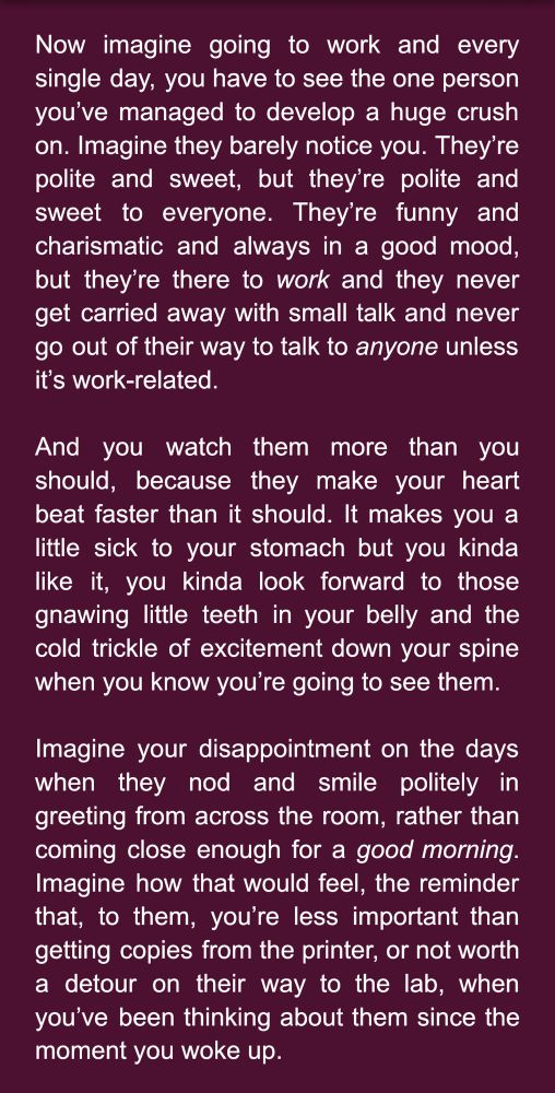 Now imagine going to work and every single day, you have to see the one person you’ve managed to develop a huge crush on. Imagine they barely notice you. They’re polite and sweet, but they’re polite and sweet to everyone. They’re funny and charismatic and always in a good mood, but they’re there to work and they never get carried away with small talk and never go out of their way to talk to anyone unless it’s work-related. 

And you watch them more than you should, because they make your heart beat faster than it should. It makes you a little sick to your stomach but you kinda like it, you kinda look forward to those gnawing little teeth in your belly and the cold trickle of excitement down your spine when you know you’re going to see them.

Imagine your disappointment on the days when they nod and smile politely in greeting from across the room, rather than coming close enough for a good morning. Imagine how that would feel, the reminder that, to them, you’re less important than getting copies from the printer, or not worth a detour on their way to the lab, when you’ve been thinking about them since the moment you woke up.
