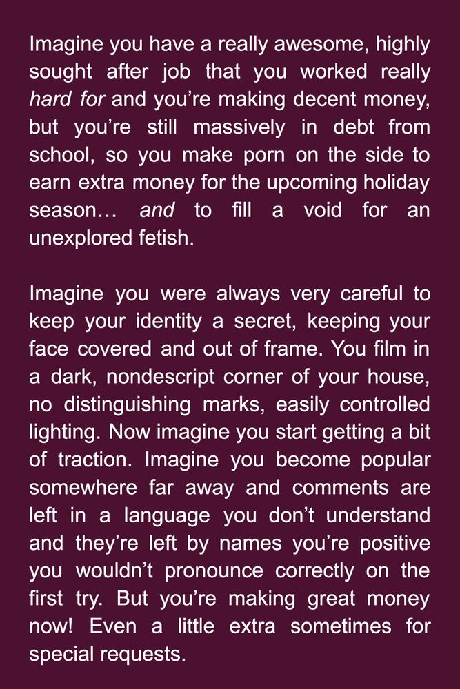 Imagine you have a really awesome, highly sought after job that you worked really hard for and you’re making decent money, but you’re still massively in debt from school, so you make porn on the side to earn extra money for the upcoming holiday season… and to fill a void for an unexplored fetish. 

Imagine you were always very careful to keep your identity a secret, keeping your face covered and out of frame. You film in a dark, nondescript corner of your house, no distinguishing marks, easily controlled lighting. Now imagine you start getting a bit of traction. Imagine you become popular somewhere far away and comments are left in a language you don’t understand and they’re left by names you’re positive you wouldn’t pronounce correctly on the first try. But you’re making great money now! Even a little extra sometimes for special requests.
