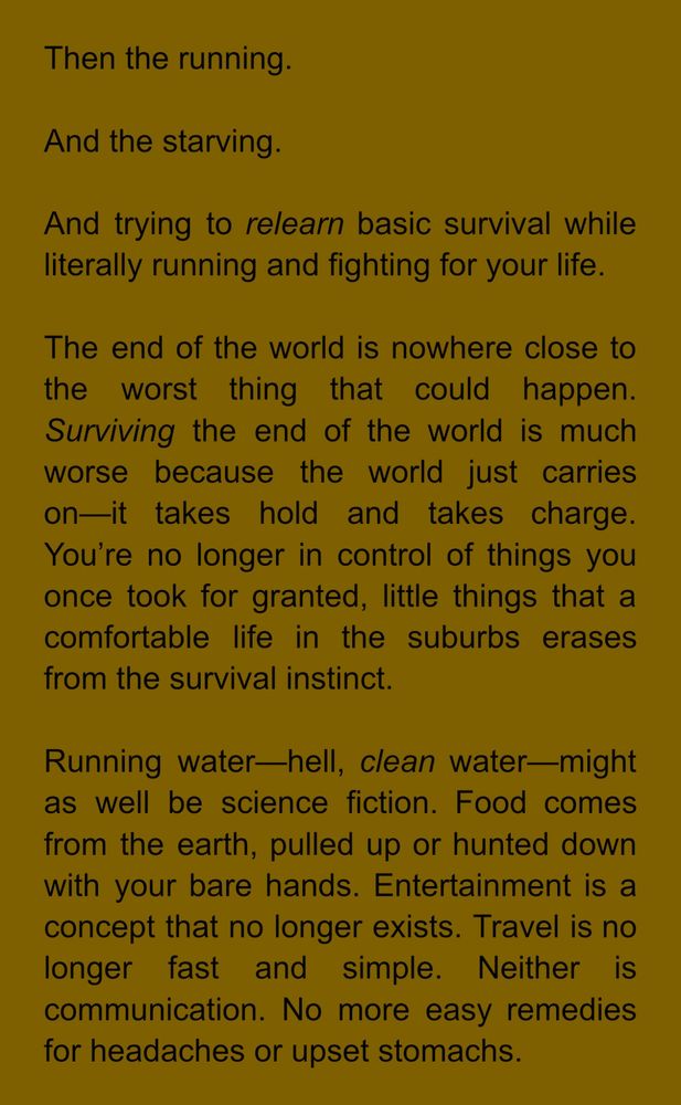 Then the running.
And the starving.
And trying to relearn basic survival while literally running and fighting for your life.
The end of the world is nowhere close to the worst thing that could happen.
Surviving the end of the world is much worse because the world just carries on—it takes hold and takes charge.
You're no longer in control of things you once took for granted, little things that a comfortable life in the suburbs erases from the survival instinct.
Running water—hell, clean water-might as well be science fiction. Food comes from the earth, pulled up or hunted down with your bare hands. Entertainment is a concept that no longer exists. Travel is no longer fast and simple. Neither is communication. No more easy remedies for headaches or upset stomachs.