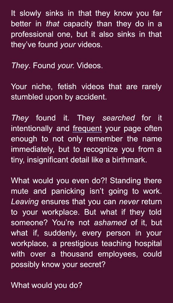 It slowly sinks in that they know you far better in that capacity than they do in a professional one, but it also sinks in that they’ve found your videos. 

They. Found your. Videos.

Your niche, fetish videos that are rarely stumbled upon by accident.

They found it. They searched for it intentionally and frequent your page often enough to not only remember the name immediately, but to recognize you from a tiny, insignificant detail like a birthmark.

What would you even do?! Standing there mute and panicking isn’t going to work. Leaving ensures that you can never return to your workplace. But what if they told someone? You’re not ashamed of it, but what if, suddenly, every person in your workplace, a prestigious teaching hospital with over a thousand employees, could possibly know your secret?

What would you do?