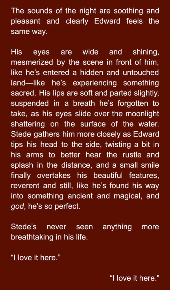 The sounds of the night are soothing and pleasant and clearly Edward feels the same way. 

His eyes are wide and shining, mesmerized by the scene in front of him, like he’s entered a hidden and untouched land—like he’s experiencing something sacred. His lips are soft and parted slightly, suspended in a breath he’s forgotten to take, as his eyes slide over the moonlight shattering on the surface of the water. Stede gathers him more closely as Edward tips his head to the side, twisting a bit in his arms to better hear the rustle and splash in the distance, and a small smile finally overtakes his beautiful features, reverent and still, like he’s found his way into something ancient and magical, and god, he’s so perfect.

Stede’s never seen anything more breathtaking in his life.

“I love it here.”            

“I love it here.”