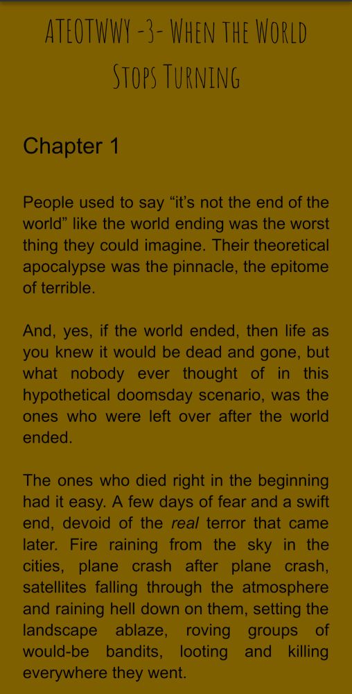 ATEOTWWY -3 - WHEN THE WORLD
STOPS TURNING
Chapter 1
People used to say "it's not the end of the world" like the world ending was the worst thing they could imagine. Their theoretical apocalypse was the pinnacle, the epitome of terrible.
And, yes, if the world ended, then life as you knew it would be dead and gone, but what nobody ever thought of in this hypothetical doomsday scenario, was the ones who were left over after the world ended.
The ones who died right in the beginning had it easy. A few days of fear and a swift end, devoid of the real terror that came later. Fire raining from the sky in the cities, plane crash after plane crash, satellites falling through the atmosphere and raining hell down on them, setting the landscape ablaze, roving groups of would-be bandits, looting and killing everywhere they went.