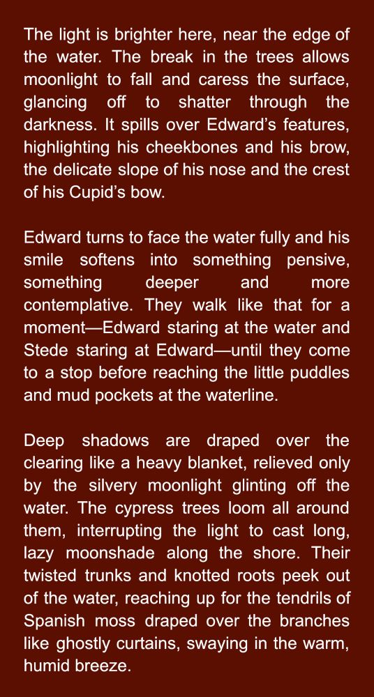 The light is brighter here, near the edge of the water. The break in the trees allows moonlight to fall and caress the surface, glancing off to shatter through the darkness. It spills over Edward’s features, highlighting his cheekbones and his brow, the delicate slope of his nose and the crest of his Cupid’s bow.

Edward turns to face the water fully and his smile softens into something pensive, something deeper and more contemplative. They walk like that for a moment—Edward staring at the water and Stede staring at Edward—until they come to a stop before reaching the little puddles and mud pockets at the waterline.

Deep shadows are draped over the clearing like a heavy blanket, relieved only by the silvery moonlight glinting off the water. The cypress trees loom all around them, interrupting the light to cast long, lazy moonshade along the shore. Their twisted trunks and knotted roots peek out of the water, reaching up for the tendrils of Spanish moss draped over the branches like ghostly curtains, swaying in the warm, humid breeze.