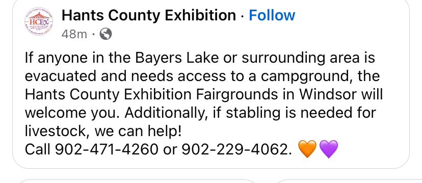 Screengrab of post reads: If anyone in the Bayers Lake or surrounding area is evacuated and needs access to a campground, the Hants County Exhibition Fairgrounds in Windsor will welcome you. Additionally, if stabling is needed for livestock, we can help!
Call 902-471-4260 or 902-229-4062. 🧡💜