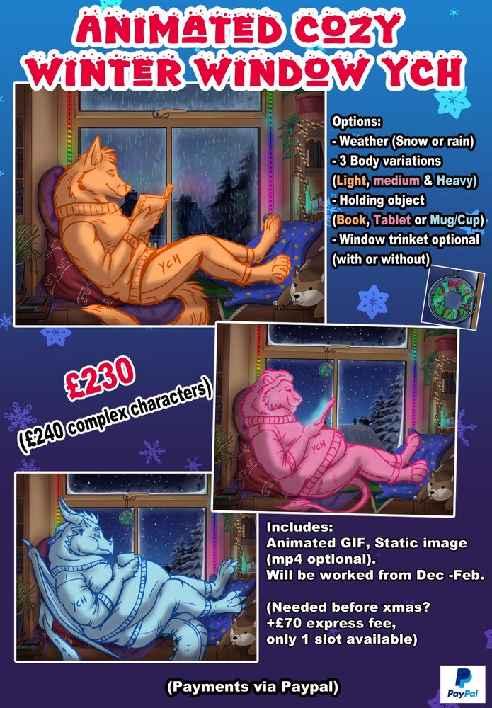 Animated Cosy Winter YCH, £230 (£240 for complex characters with Wings or patterns) 

There will be 3 slots available.

Options: Weather (Snow or rain), 3 Body variations (Light, medium & Heavy), Holding object (Book Tablet or Mug/hot beverage cup.), Window trinket optional (with or without)

Includes Animated Rain or Snow GIF, Static Image (Mp4 Optional), Will be worked from Dec to Feb. If needed before Xmas +£70 express fee, only 1 slot available)

Payments via Paypal