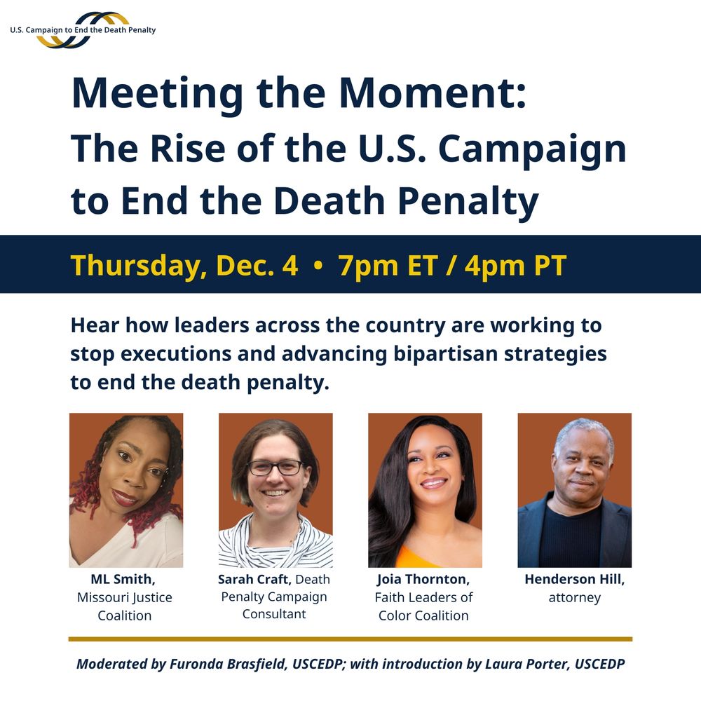 U.S. Campaign to End the Death Penalty logo. Meeting the Moment: The Rise of the U.S. Campaign to End the Death Penalty. Thursday, Dec. 4, 7pm ET/4pm PT. Hear how leaders across the country are working to stop executions and advancing bipartisan strategies to end the death penalty. ML Smith, Missouri Justice Coalition. Sarah Craft, Death Penalty Campaign Consultant. Joia Thornton, Faith Leaders of Color Coalition. Henderson Hill, attorney. Moderated by Furonda Brasfield, USCEDP; with introduction by Laura Porter, USCEDP