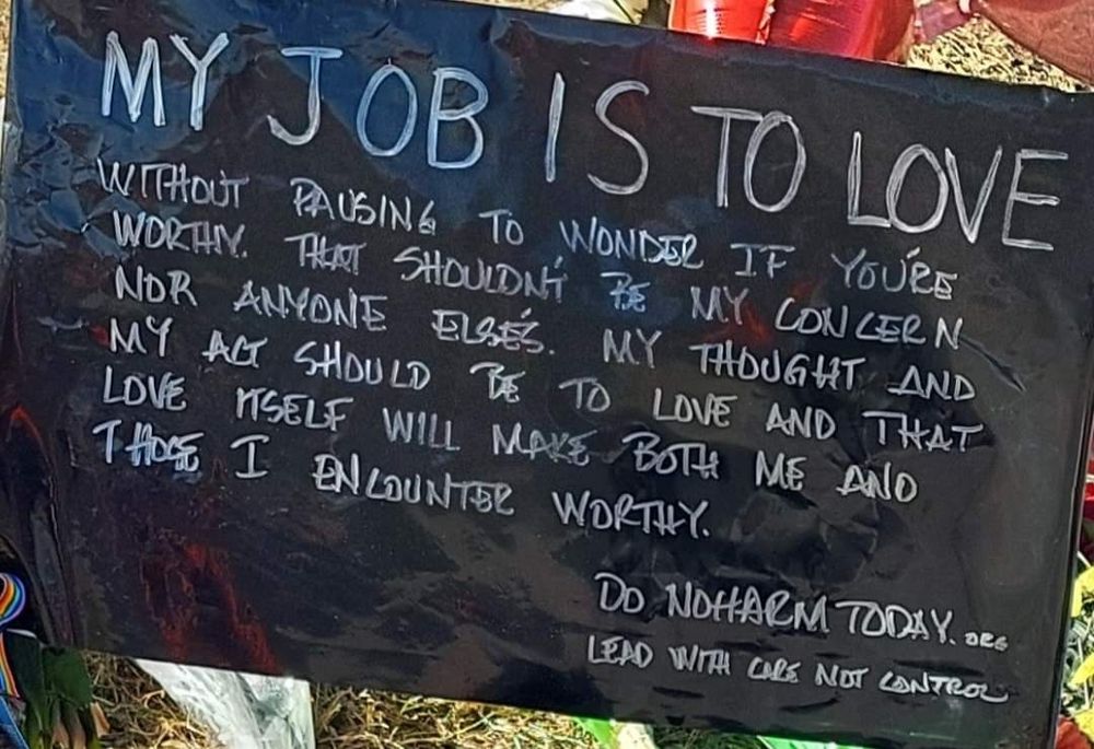 Black sign with white writing that says: (in capital letters) MY JOB IS TO LOVE 

In smaller print, it goes on to say: without pausing to wonder if you're worthy. That shouldn't be my concern nor anyone else's. My thought and my act should be to love and that love itself will make both me and those I encounter worthy. 
Do no harm.org
Lead with care not control
