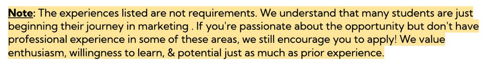 Note: The experiences listed are not requirements. We understand that many students are just beginning their journey in marketing . If you're passionate about the opportunity but don't have professional experience in some of these areas, we still encourage you to apply! We value enthusiasm, willingness to learn, & potential just as much as prior experience.