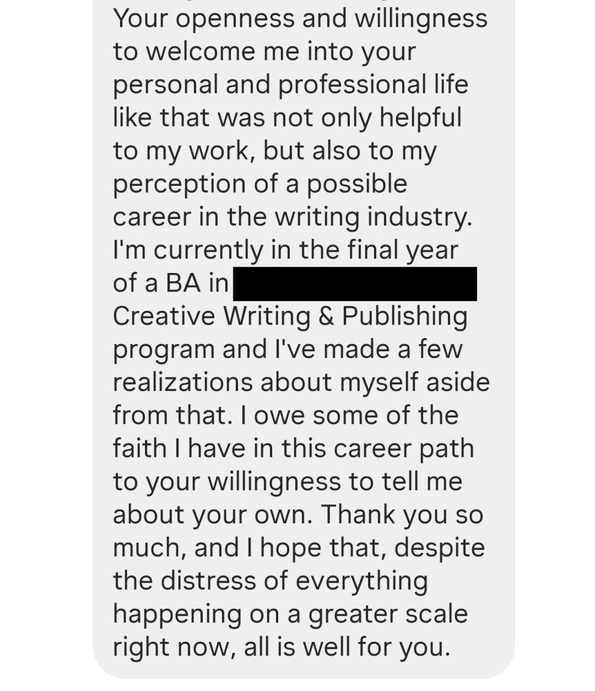A continuation of the Instagram DM from the previous image. It reads: " Your openness and willingness to welcome me into your personal and professional life like that was not only helpful to my work, but also to my perception of a possible career in the writing industry. I'm currently in the final year of a BA in [REDACTED] Creative Writing & Publishing program and I've made a few realizations about myself aside from that. I owe some of the faith I have in this career path to your willingness to tell me about your own. Thank you so much, and I hope that, despite the distress of everything happening on a greater scale right now, all is well for you."
