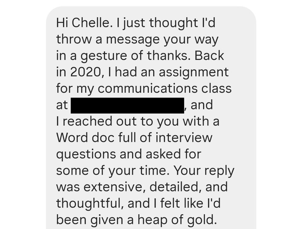 A screenshot of an Instagram DM. It reads: "Hi Chelle. I just thought I'd throw a message your way in a gesture of thanks. Back in 2020, I had an assignment for my communications class at [REDACTED], and I reached out to you with a Word doc full of interview questions and asked for some of your time. Your reply was extensive, detailed, and thoughtful, and I felt like I'd been given a heap of gold." The message continues in the next image.