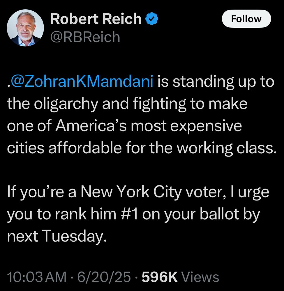 Robert Reich 
@RBReich
@ZohranKMamdani is standing up to the oligarchy and fighting to make one of America's most expensive cities affordable for the working class.
If you're a New York City voter, l urge you to rank him #1 on your ballot by next Tuesday.
10:03 AM • 6/20/25