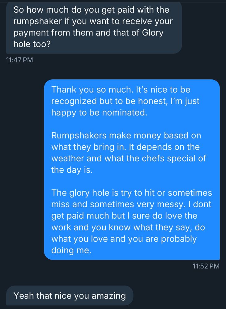 Dm:

So how much do you get paid with the rumpshaker if you want to receive your payment from them and that of Glory hole too?
11:47 PM
Thank you so much. It's nice to be recognized but to be honest, I'm just happy to be nominated.
Rumpshakers make money based on what they bring in. It depends on the weather and what the chefs special of the day is.
The glory hole is try to hit or sometimes miss and sometimes very messy. I dont get paid much but I sure do love the work and you know what they say, do what you love and you are probably doing me.
11:52 PM
Yeah that nice you amazing
