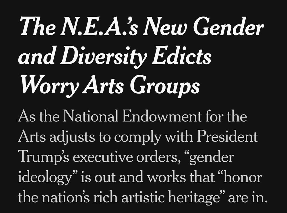 New York Times headline: The N.E.A.’s New Gender and Diversity Edicts Worry Arts Groups
As the National Endowment for the Arts adjusts to comply with President Trump’s executive orders, “gender ideology” is out and works that “honor the nation’s rich artistic heritage” are in.