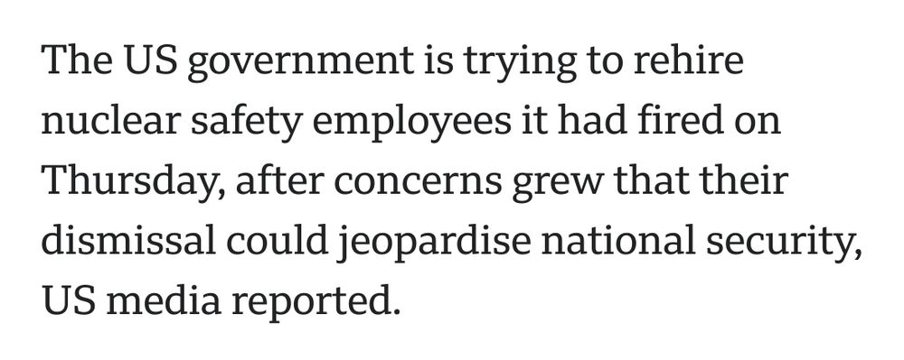 From a BBC article: The US government is trying to rehire nuclear safety employees it had fired on Thursday, after concerns grew that their dismissal could jeopardise national security, US media reported.