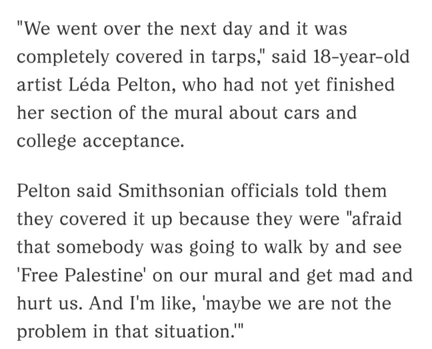 "We went over the next day and it was completely covered in tarps," said 18-year-old artist Léda Pelton, who had not yet finished her section of the mural about cars and college acceptance.

Pelton said Smithsonian officials told them they covered it up because they were "afraid that somebody was going to walk by and see 'Free Palestine' on our mural and get mad and hurt us. And I'm like, 'maybe we are not the problem in that situation.'"