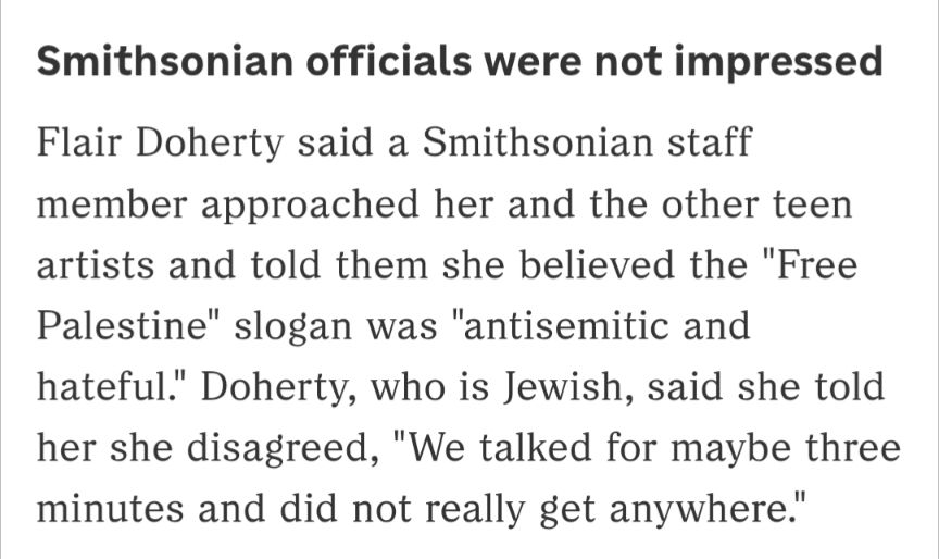 Smithsonian officials were not impressed 
Flair Doherty said a Smithsonian staff member approached her and the other teen artists and told them she believed the "Free Palestine" slogan was "antisemitic and hateful." Doherty, who is Jewish, said she told her she disagreed, "We talked for maybe three minutes and did not really get anywhere."
