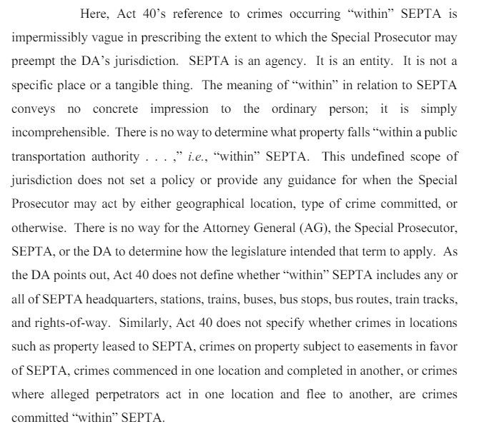 Here, Act 40’s reference to crimes occurring “within” SEPTA is impermissibly vague in prescribing the extent to which the Special Prosecutor may preempt the DA’s  jurisdiction. SEPTA is an agency. It is an entity. It is not a specific place or a tangible thing. The meaning of “within” in relation to SEPTA conveys no concrete impression to the ordinary person; it is simply incomprehensible…. Act 40 does not define whether “within” SEPTA includes any or all of SEPTA headquarters, stations, trains, buses, bus stops, bus routes, train tracks, and rights-of-way. Similarly, Act 40 does not specify whether crimes in locations such as property leased to SEPTA, crimes on property subject to easements in favor of SEPTA, crimes commenced in one location and completed in another, or crimes where alleged perpetrators act in one location and flee to another, are crimes committed “within” SEPTA.