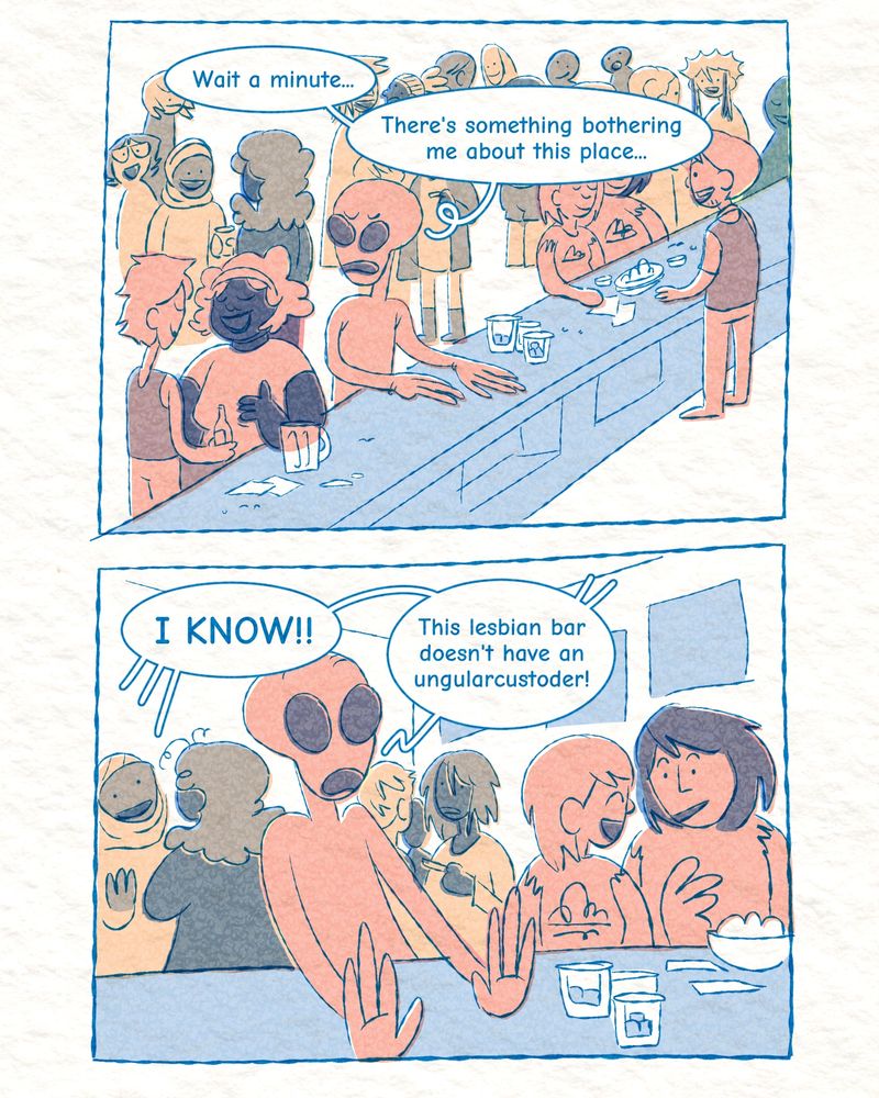 Two panels of an alien in a bar, colored in layered blue and orange. The alien sits at a bar surrounded by a bunch of mingling women. He sits there and thinks out loud: "Wait a minute... There's something bothering me about this place."

He sits up at a realization! "I know! This lesbian bar doesn't have an ungularcustoder!"