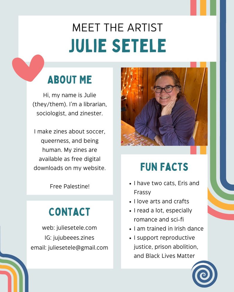A rainbow-themed “meet the artist” page for Julie Setele.

ABOUT ME
Hi, my name is Julie (they/them). I'm a librarian, sociologist, and zinester.
I make zines about soccer, queerness, and being human. My zines are available as free digital downloads on my website.
Free Palestine!

CONTACT
web: juliesetele.com
IG: jujubeees.zines
email: juliesetele@gmail.com

FUN FACTS
• I have two cats, Eris and Frassy
• I love arts and crafts
• I read a lot, especially romance and sci-fi
• I am trained in Irish dance
• I support reproductive justice, prison abolition, and Black Lives Matter