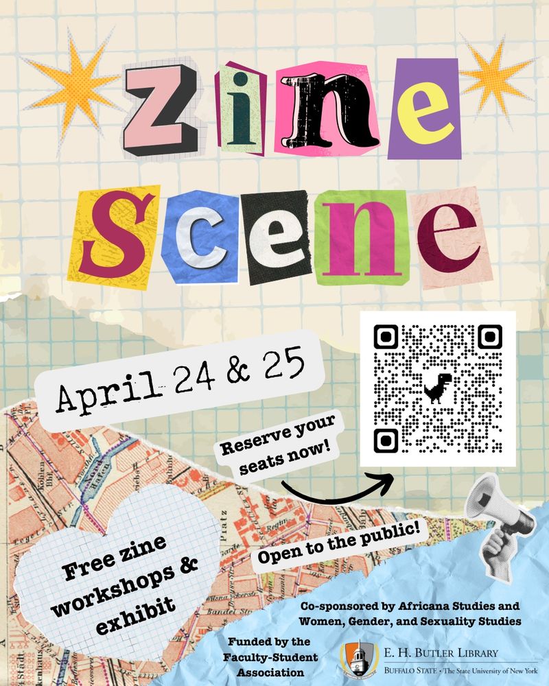 Zine Scene
April 24 & 25

Free zine workshops and exhibit

Open to the public!

Reserve your seats now: libcal.buffalostate.edu/calendar/zines

Funded by Butler Library and the Faculty-Student Association. Co-sponsored by Africana Studies and Women, Gender, and Sexuality Studies.

Image background is a collaged pastiche of different kinds of paper.