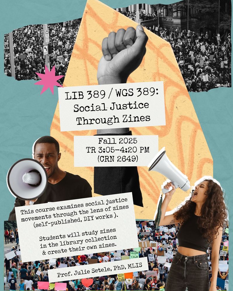 Flyer for LIB 389/WGS 389: Social Justice Through Zines. Fall 2025, TR 3:05-4:20pm, CRN 2649. This course examines social justice movements through the lens of zines (self-published, DIY works). Students will study zines in the library collection & create their own zines. Taught by Prof. Julie Setele, PhD, MLIS. 

Flyer has images of crowds at a protest holding up signs, as well as a raised fist, plus a Black man with a short haircut and a light-skinned woman with long curly hair holding up megaphones.