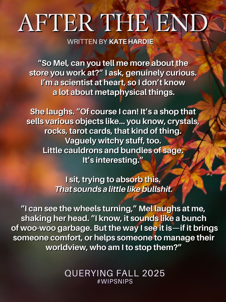 On a background of autumn leaves, red and orange, blurred out against green, text in cream font.

After the End, Written by Kate Hardie

“So Mel, can you tell me more about the 
store you work at?” I ask, genuinely curious. 
I’m a scientist at heart, so I don’t know 
a lot about metaphysical things.

She laughs. “Of course I can! It’s a shop that 
sells various objects like… you know, crystals, 
rocks, tarot cards, that kind of thing. 
Vaguely witchy stuff, too. 
Little cauldrons and bundles of sage. 
It’s interesting.” 

I sit, trying to absorb this. 
That sounds a little like bullshit.

“I can see the wheels turning,” Mel laughs at me, 
shaking her head. “I know, it sounds like a bunch
 of woo-woo garbage. But the way I see it is—if it brings someone comfort, or helps someone to manage their worldview, who am I to stop them?”

Querying Fall 2025
#WIPSnips