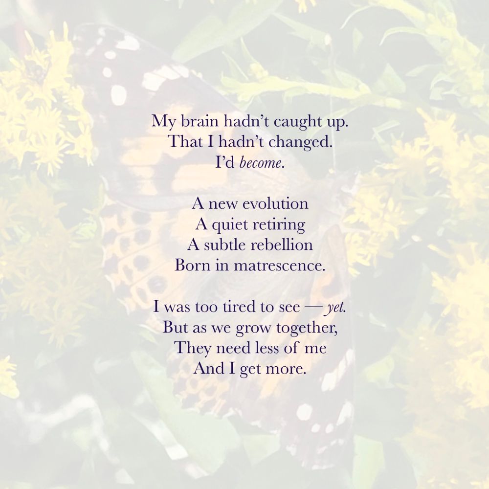 A poem on a background of a painted lady butterfly:

My brain hadn't caught up. 
That I hadn't changed. 
I'd become. 

A new evolution
A quiet rewiring
A subtle rebellion 
Born in matrescence. 

I was too tired to see -- yet.
But as we grow together,
Theu need less of me
And I get more.